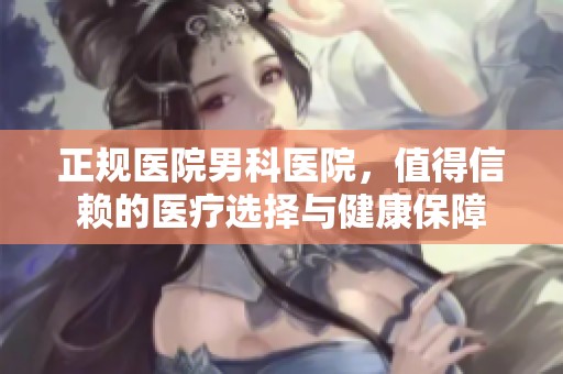 正规医院男科医院，值得信赖的医疗选择与健康保障