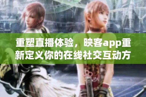 重塑直播体验，映客app重新定义你的在线社交互动方式