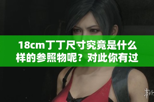 18cm丁丁尺寸究竟是什么样的参照物呢？对此你有过怎样的了解？