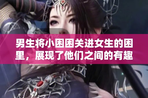 男生将小困困关进女生的困里，展现了他们之间的有趣互动