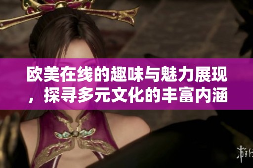 欧美在线的趣味与魅力展现，探寻多元文化的丰富内涵与交流
