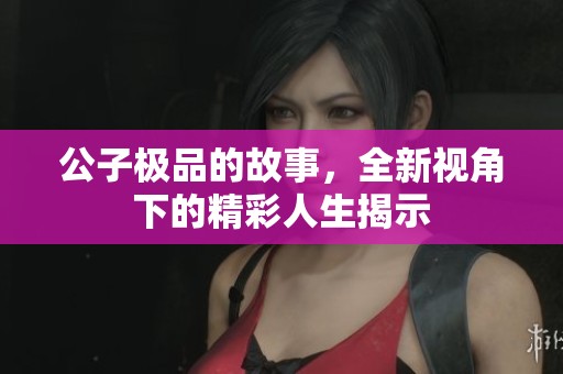 公子极品的故事，全新视角下的精彩人生揭示