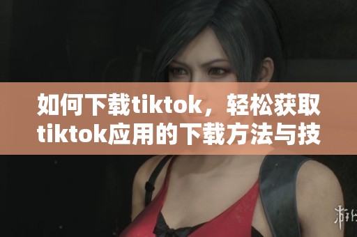 如何下载tiktok，轻松获取tiktok应用的下载方法与技巧