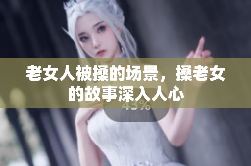 老女人被搡的场景，搡老女的故事深入人心