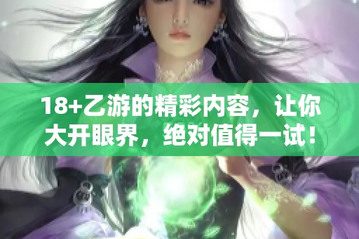 18+乙游的精彩内容，让你大开眼界，绝对值得一试！