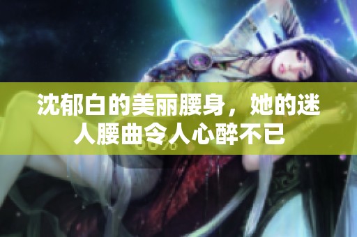 沈郁白的美丽腰身，她的迷人腰曲令人心醉不已