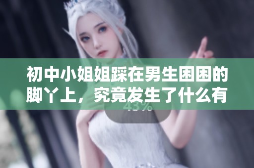 初中小姐姐踩在男生困困的脚丫上，究竟发生了什么有趣事情呢