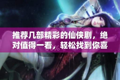 推荐几部精彩的仙侠剧，绝对值得一看，轻松找到你喜欢的类型！
