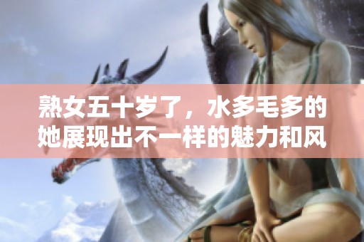 熟女五十岁了，水多毛多的她展现出不一样的魅力和风采