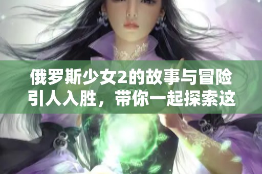 俄罗斯少女2的故事与冒险引人入胜，带你一起探索这个精彩的世界