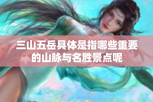 三山五岳具体是指哪些重要的山脉与名胜景点呢