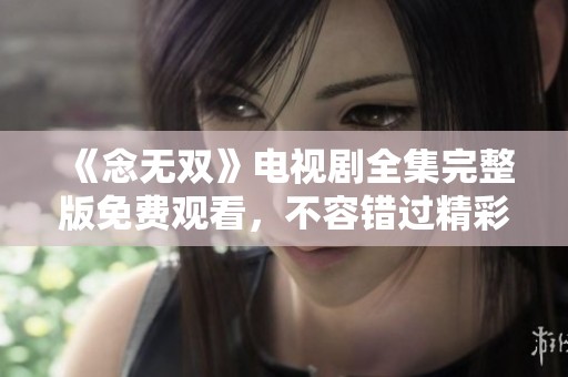 《念无双》电视剧全集完整版免费观看，不容错过精彩剧情！