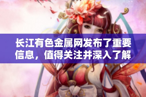 长江有色金属网发布了重要信息，值得关注并深入了解其最新动态和趋势。