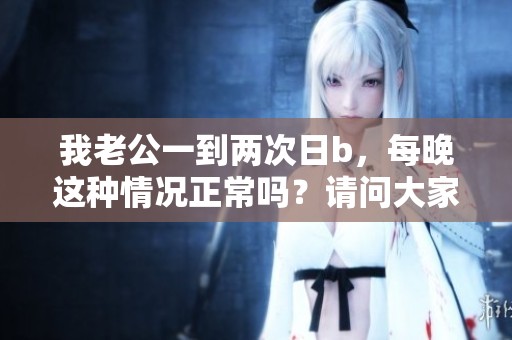 我老公一到两次日b，每晚这种情况正常吗？请问大家怎么看待这个问题？