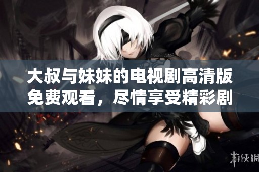 大叔与妹妹的电视剧高清版免费观看，尽情享受精彩剧情与感人故事！