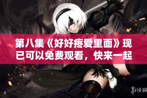 第八集《好好疼爱里面》现已可以免费观看，快来一起欣赏这精彩内容吧