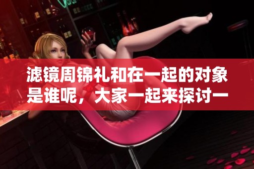 滤镜周锦礼和在一起的对象是谁呢，大家一起来探讨一下吧