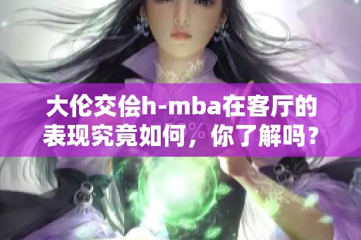 大伦交侩h-mba在客厅的表现究竟如何，你了解吗？