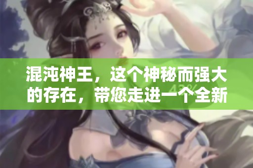 混沌神王，这个神秘而强大的存在，带您走进一个全新的奇幻世界。