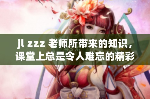 jl zzz 老师所带来的知识，课堂上总是令人难忘的精彩内容