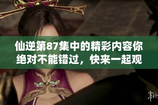 仙逆第87集中的精彩内容你绝对不能错过，快来一起观看吧！