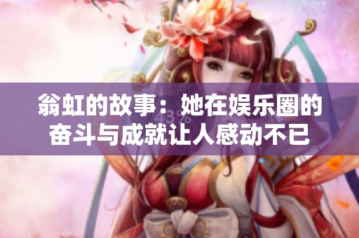 翁虹的故事：她在娱乐圈的奋斗与成就让人感动不已