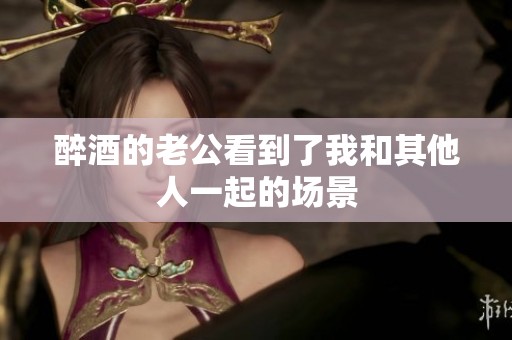 醉酒的老公看到了我和其他人一起的场景
