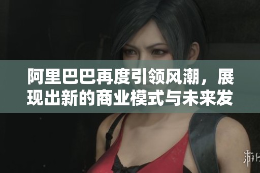阿里巴巴再度引领风潮，展现出新的商业模式与未来发展潜力