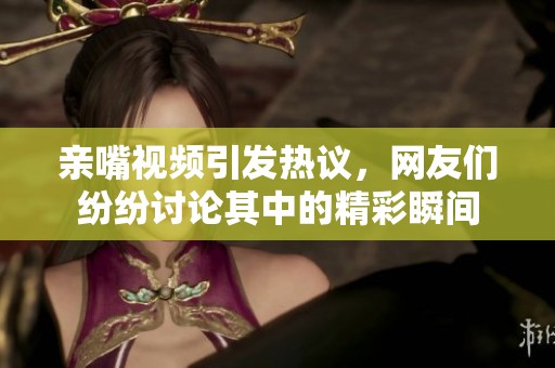 亲嘴视频引发热议，网友们纷纷讨论其中的精彩瞬间