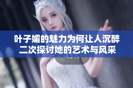 叶子媚的魅力为何让人沉醉 二次探讨她的艺术与风采