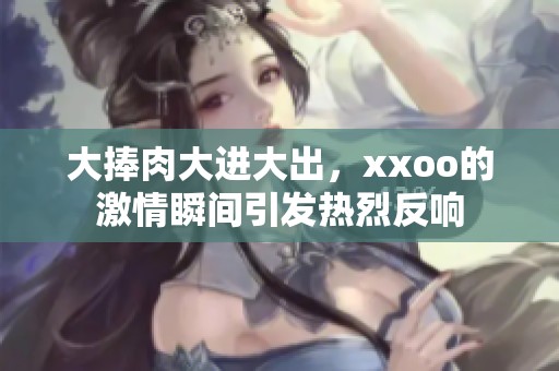 大捧肉大进大出，xxoo的激情瞬间引发热烈反响