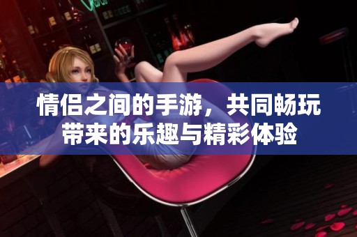 情侣之间的手游，共同畅玩带来的乐趣与精彩体验