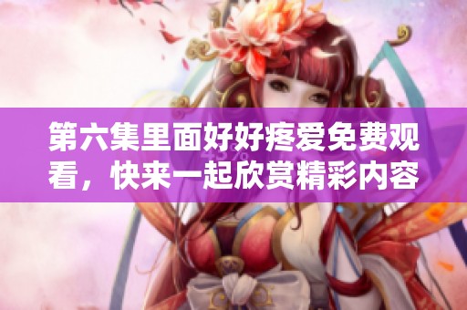第六集里面好好疼爱免费观看，快来一起欣赏精彩内容吧