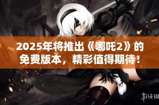 2025年将推出《哪吒2》的免费版本，精彩值得期待！