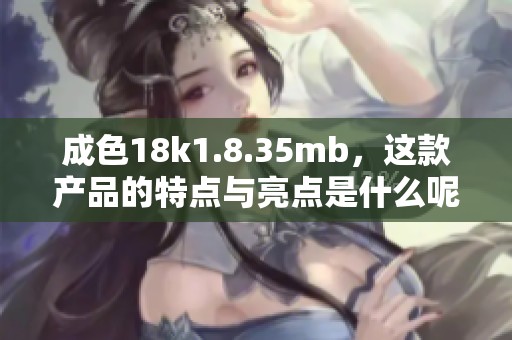 成色18k1.8.35mb，这款产品的特点与亮点是什么呢请来看详细介绍与分析