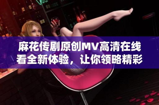 麻花传剧原创MV高清在线看全新体验，让你领略精彩绝伦的艺术魅力
