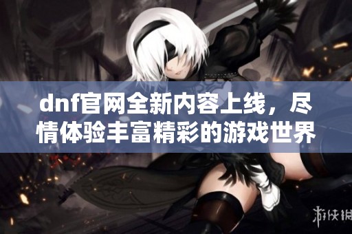 dnf官网全新内容上线，尽情体验丰富精彩的游戏世界！