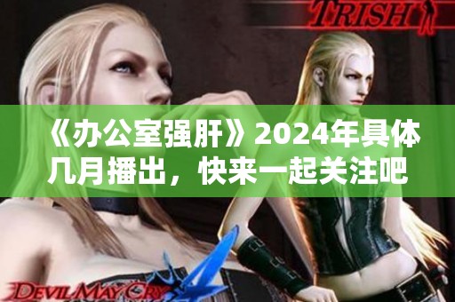 《办公室强肝》2024年具体几月播出，快来一起关注吧！