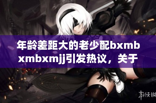 年龄差距大的老少配bxmbxmbxmjj引发热议，关于这一现象的讨论不断升温