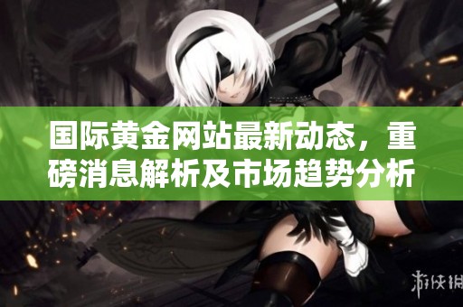 国际黄金网站最新动态，重磅消息解析及市场趋势分析