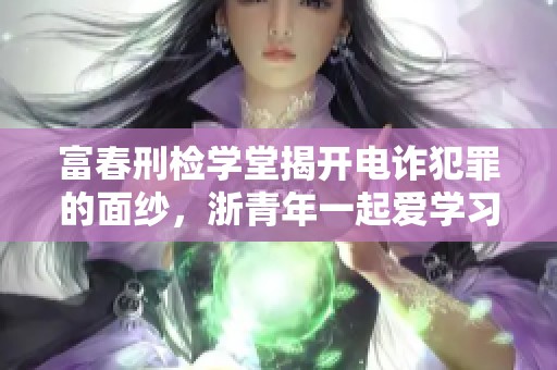 富春刑检学堂揭开电诈犯罪的面纱，浙青年一起爱学习探索真相