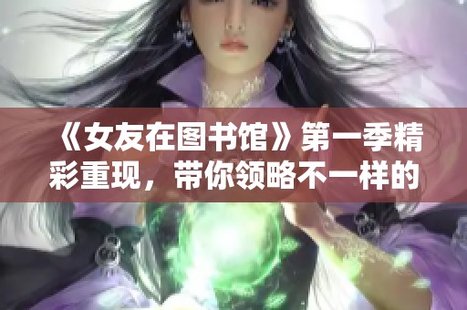 《女友在图书馆》第一季精彩重现，带你领略不一样的青春故事