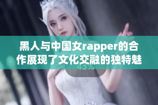 黑人与中国女rapper的合作展现了文化交融的独特魅力和音乐的无限可能性