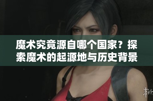 魔术究竟源自哪个国家？探索魔术的起源地与历史背景。
