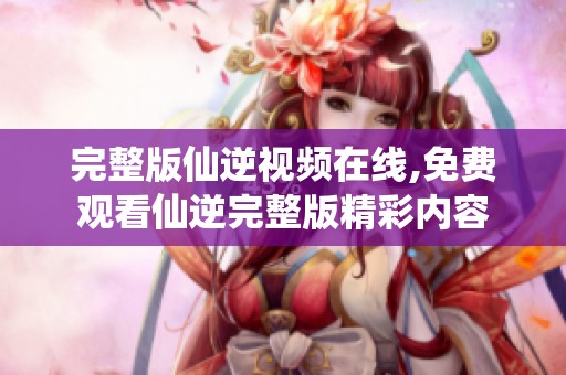 完整版仙逆视频在线,免费观看仙逆完整版精彩内容
