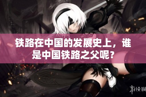 铁路在中国的发展史上，谁是中国铁路之父呢？