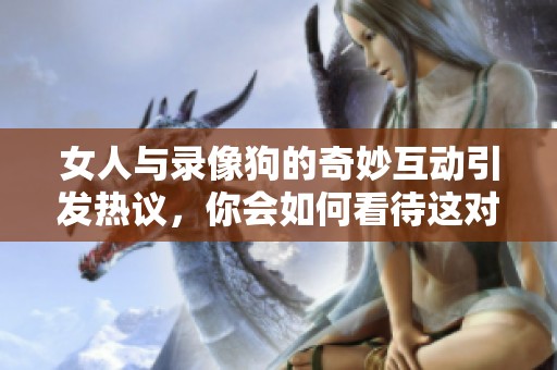女人与录像狗的奇妙互动引发热议，你会如何看待这对组合呢
