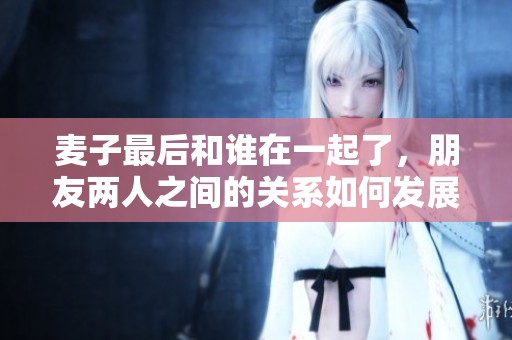 麦子最后和谁在一起了，朋友两人之间的关系如何发展