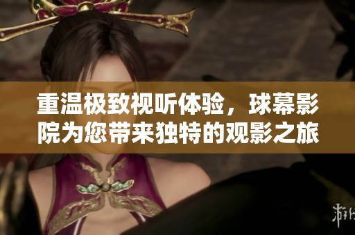 重温极致视听体验，球幕影院为您带来独特的观影之旅。