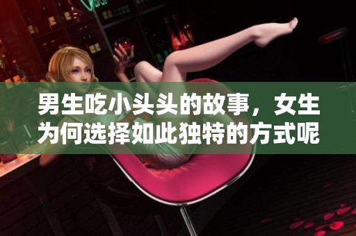 男生吃小头头的故事，女生为何选择如此独特的方式呢